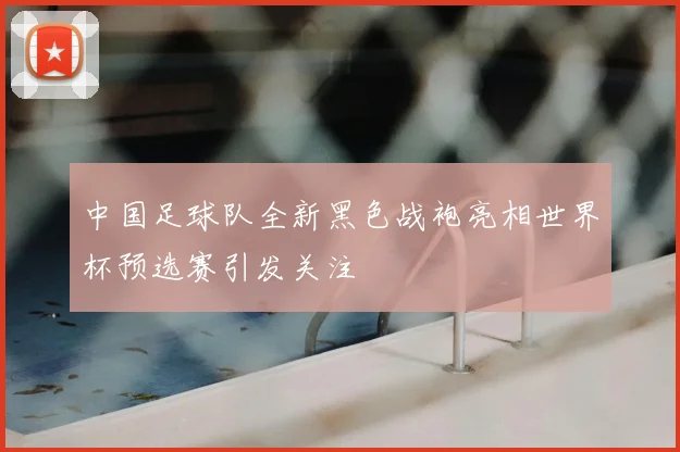 中国足球队全新黑色战袍亮相世界杯预选赛引发关注