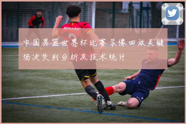 中国男篮世界杯比赛录像回放关键场次失利分析及技术统计