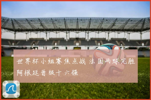 世界杯小组赛焦点战 法国两球完胜阿根廷晋级十六强