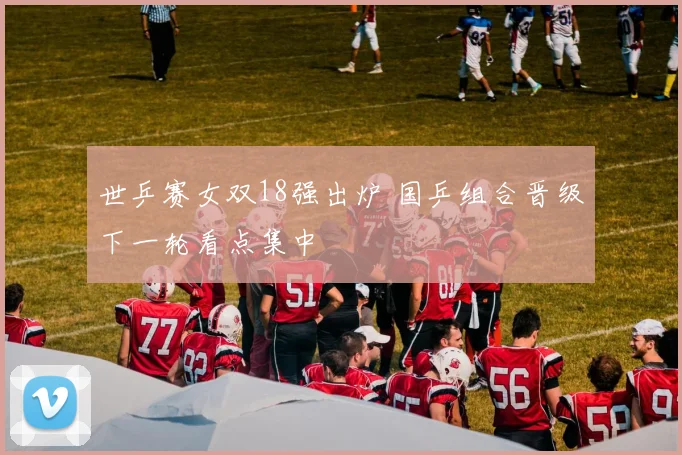 世乒赛女双18强出炉 国乒组合晋级下一轮看点集中