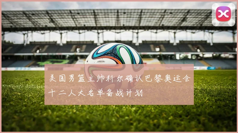 美国男篮主帅科尔确认巴黎奥运会十二人大名单备战计划