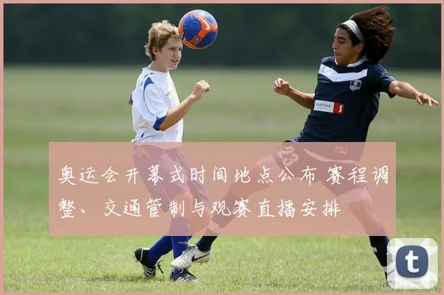 奥运会开幕式时间地点公布 赛程调整、交通管制与观赛直播安排