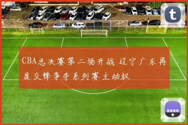 CBA总决赛第二场开战 辽宁广东再度交锋争夺系列赛主动权
