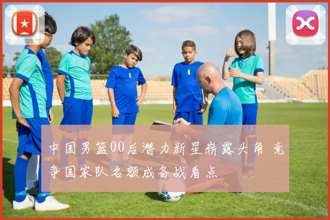 中国男篮00后潜力新星崭露头角 竞争国家队名额成备战看点