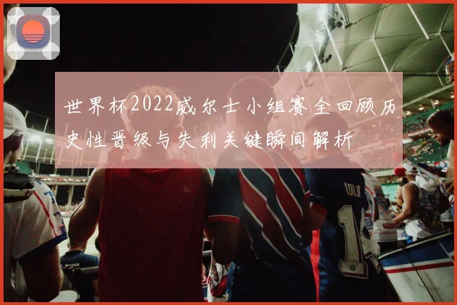世界杯2022威尔士小组赛全回顾历史性晋级与失利关键瞬间解析