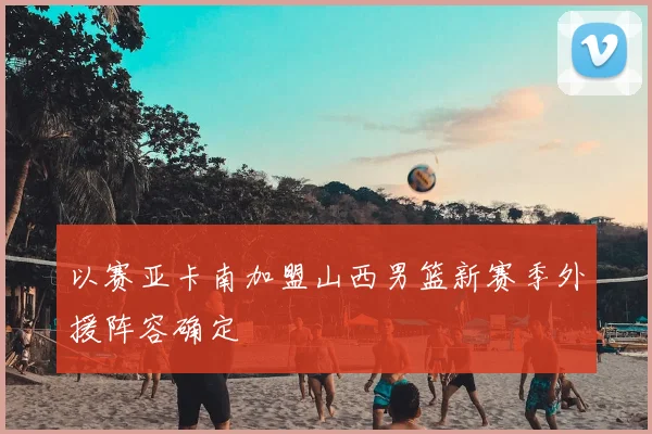 以赛亚卡南加盟山西男篮新赛季外援阵容确定