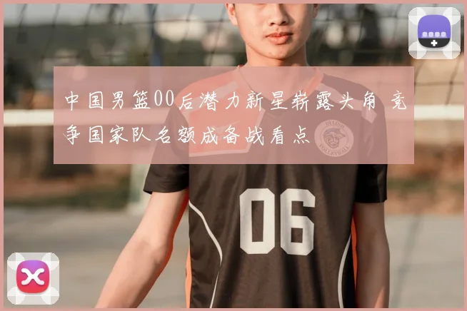 中国男篮00后潜力新星崭露头角 竞争国家队名额成备战看点