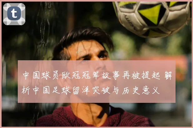 中国球员欧冠冠军故事再被提起 解析中国足球留洋突破与历史意义