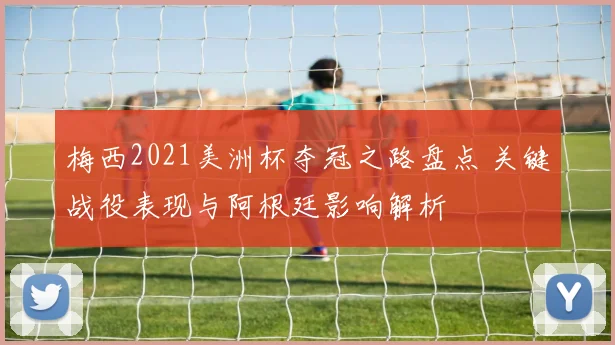 梅西2021美洲杯夺冠之路盘点 关键战役表现与阿根廷影响解析