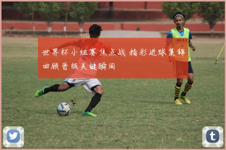 世界杯小组赛焦点战 精彩进球集锦回顾晋级关键瞬间