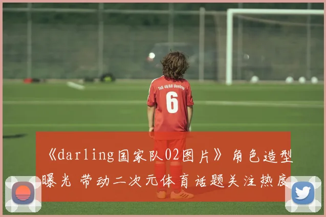 《darling国家队02图片》角色造型曝光 带动二次元体育话题关注热度上升