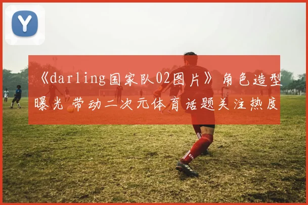 《darling国家队02图片》角色造型曝光 带动二次元体育话题关注热度上升