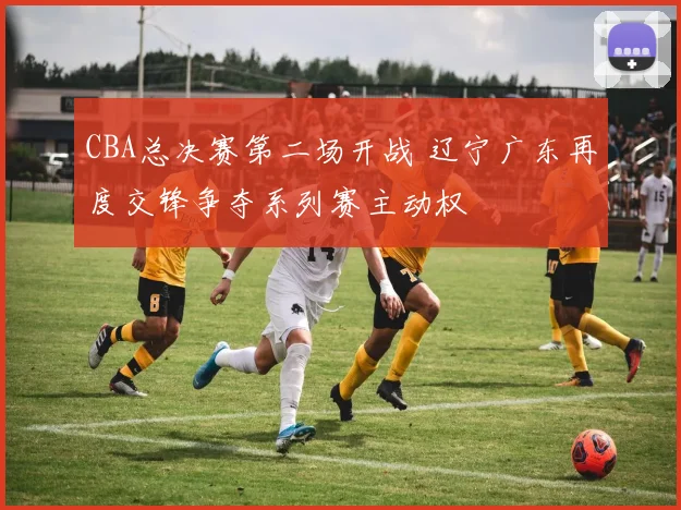 CBA总决赛第二场开战 辽宁广东再度交锋争夺系列赛主动权