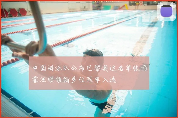 中国游泳队公布巴黎奥运名单张雨霏汪顺领衔多位冠军入选