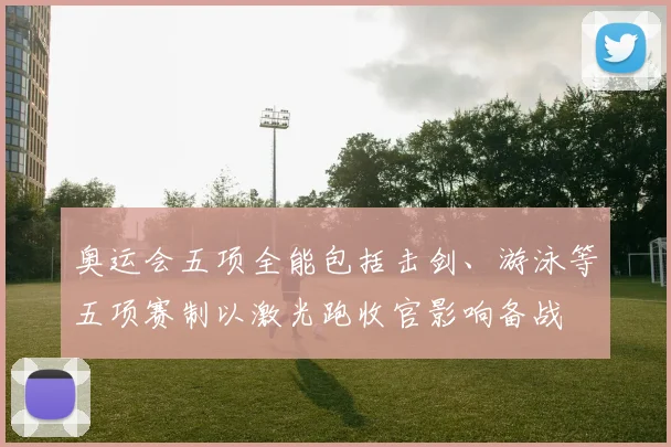 奥运会五项全能包括击剑、游泳等五项赛制以激光跑收官影响备战