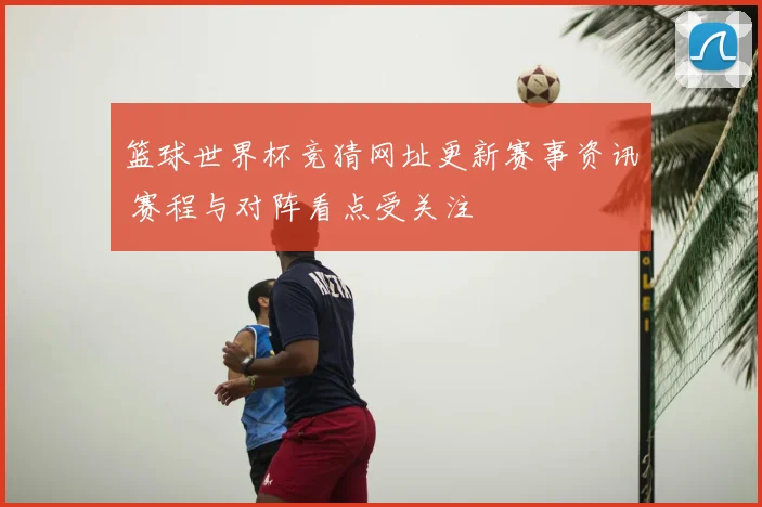 篮球世界杯竞猜网址更新赛事资讯 赛程与对阵看点受关注