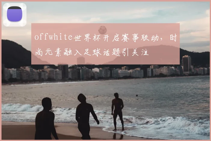 offwhite世界杯开启赛事联动，时尚元素融入足球话题引关注