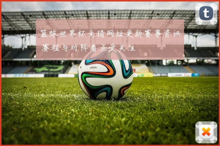 篮球世界杯竞猜网址更新赛事资讯 赛程与对阵看点受关注