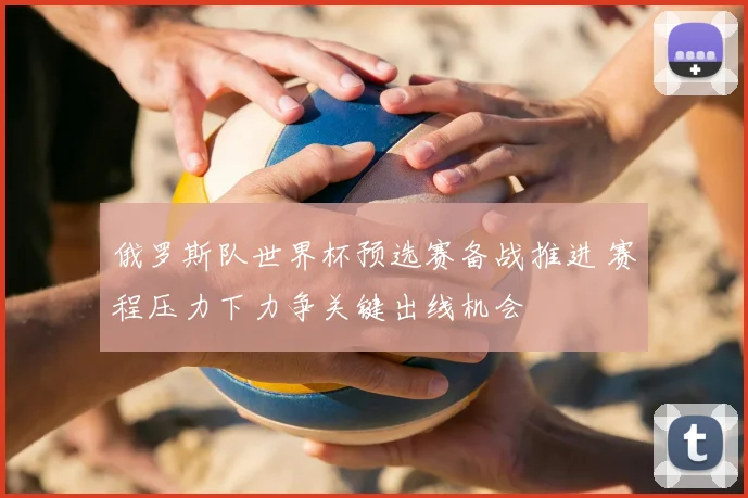 俄罗斯队世界杯预选赛备战推进 赛程压力下力争关键出线机会