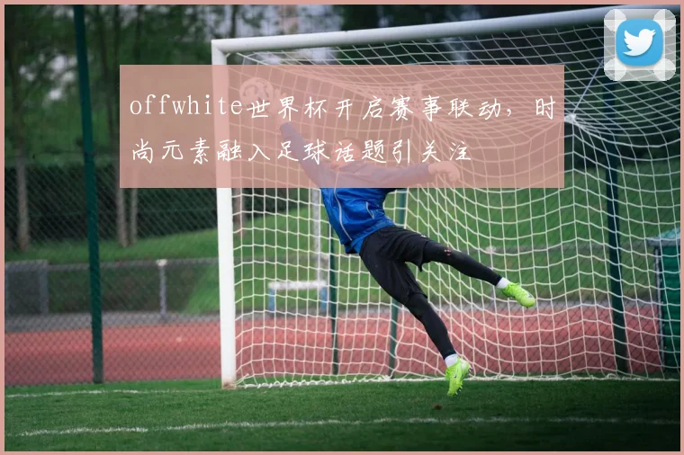 offwhite世界杯开启赛事联动,时尚元素融入足球话题引关注